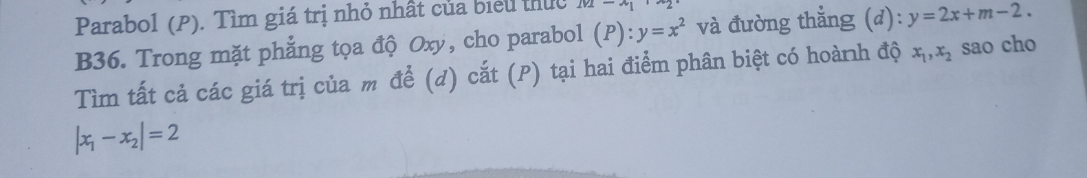 Parabol (P). Tìm giá trị nhỏ nhất của biểu thuc M-x_1
B36. Trong mặt phẳng tọa độ Oxy, cho parabol (P):y=x^2 và đường thắng (d):y=2x+m-2. 
Tìm tất cả các giá trị của m để (d) cắt (P) tại hai điểm phân biệt có hoành độ x_1, x_2 sao cho
|x_1-x_2|=2