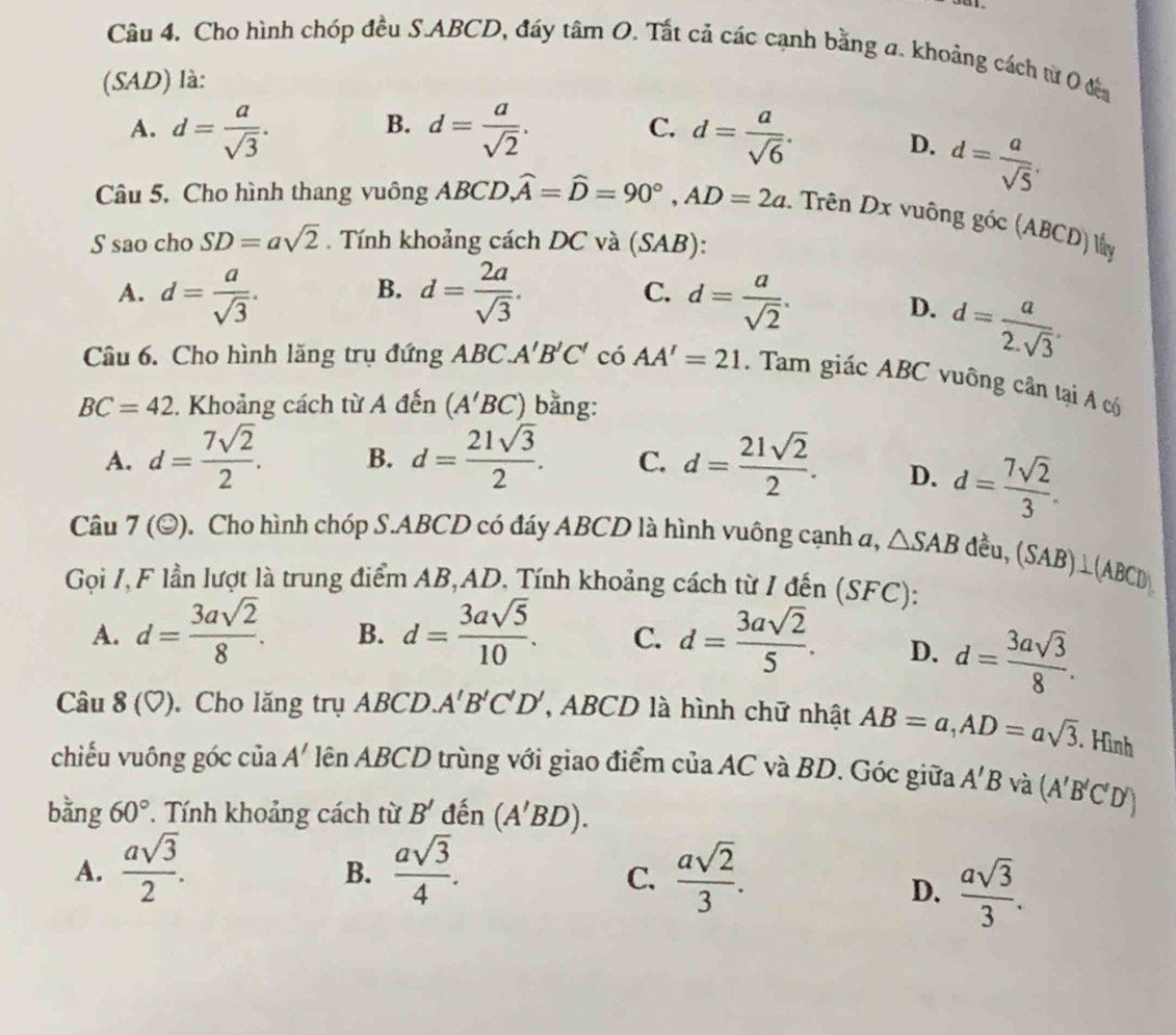 Cho hình chóp đều S.ABCD, đáy tan O. Tất cả các cạnh bằng a. khoảng cách từ 0 địa
(SAD) là:
B.
C.
A. d= a/sqrt(3) . d= a/sqrt(2) . d= a/sqrt(6) . D. d= a/sqrt(5) .
Câu 5. Cho hình thang vuông ABCD. widehat A=widehat D=90°,AD=2a Trên Dx vuông gic(ABCD)Mg
S sao cho SD=asqrt(2). Tính khoảng cách DC và (SAB):
B.
C.
A. d= a/sqrt(3) . d= 2a/sqrt(3) . d= a/sqrt(2) . D. d= a/2.sqrt(3) .
Câu 6. Cho hình lăng trụ đứng ABC. A'B'C' có AA'=21. Tam giác ABC vuông cân tại A có
BC=42. Khoảng cách từ A đến (A'BC) bằng:
A. d= 7sqrt(2)/2 . B. d= 21sqrt(3)/2 . C. d= 21sqrt(2)/2 . D. d= 7sqrt(2)/3 .
Câu 7(odot ) D. Cho hình chóp S.ABCD có đáy ABCD là hình vuông cạnh a, △ SAB dều, (SAB)⊥ (ABCD)
Gọi I, F lần lượt là trung điểm AB,AD. Tính khoảng cách từ I đến (SFC):
A. d= 3asqrt(2)/8 . B. d= 3asqrt(5)/10 . C. d= 3asqrt(2)/5 . D. d= 3asqrt(3)/8 .
Câu 8(□ ).  Cho lăng trụ ABCD. A'B'C'D' , ABCD là hình chữ nhật AB=a,AD=asqrt(3). Hình
chiếu vuông góc của lên ABCD trùng với giao điểm của AC và BD. Góc giữa A'
A'B và (A'B'C'D')
bằng 60° T Tính khoảng cách từ B' đến (A'BD).
A.  asqrt(3)/2 .  asqrt(3)/4 .  asqrt(2)/3 .
B.
C.
D.  asqrt(3)/3 .