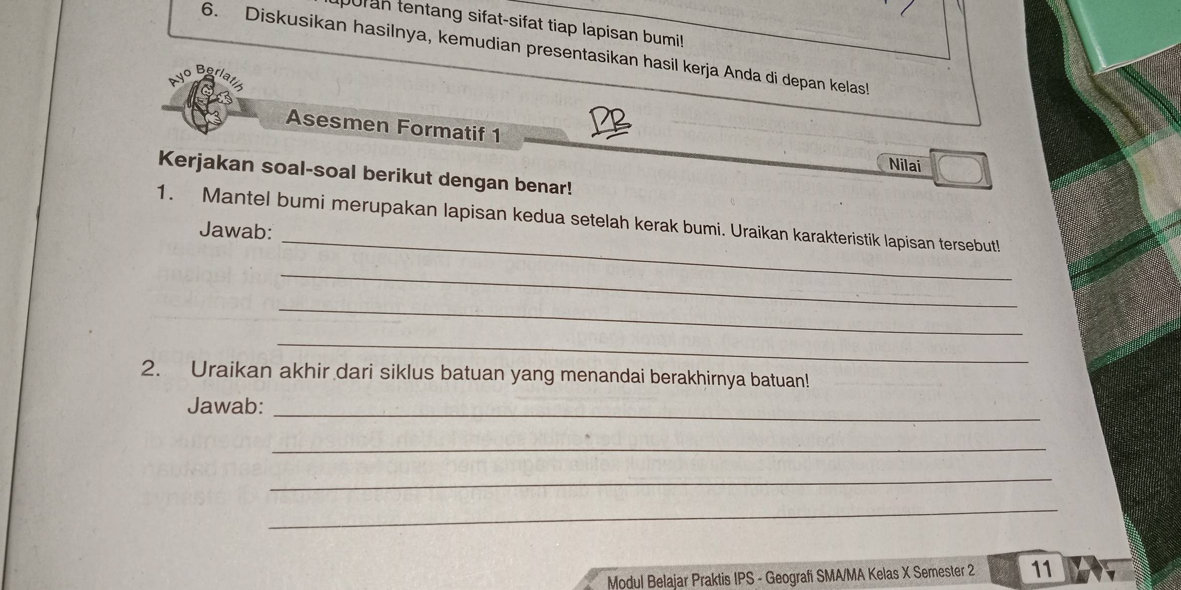 puran tentang sifat-sifat tiap lapisan bumi! 
6. Diskusikan hasilnya, kemudian presentasikan hasil kerja Anda di depan kelas! 
Asesmen Formatif 1 
Nilai 
Kerjakan soal-soal berikut dengan benar! 
_ 
1. Mantel bumi merupakan lapisan kedua setelah kerak bumi. Uraikan karakteristik lapisan tersebut! 
Jawab: 
_ 
_ 
_ 
2. Uraikan akhir dari siklus batuan yang menandai berakhirnya batuan! 
Jawab:_ 
_ 
_ 
_ 
Modul Belajar Praktis IPS - Geografi SMA/MA Kelas X Semester 2 11