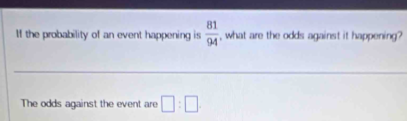 If the probability of an event happening is  81/94  , what are the odds against it happening? 
__ 
The odds against the event are □ :□.