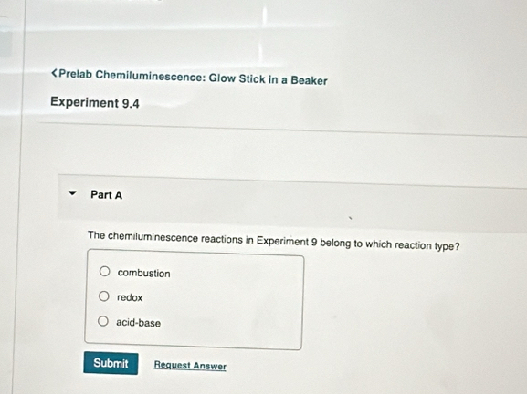 9.4
Part A
The chemiluminescence reactions in Experiment 9 belong to which reaction type?
combustion
redox
acid-base
Submit Request Answer