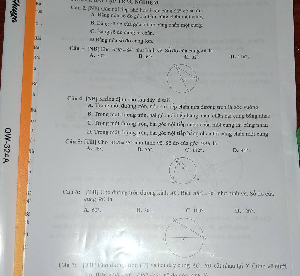 Bài
Tbái tập trác nghiệm
của Câu 2. [NB] Góc nội tiếp nhỏ hơn hoặc bằng 90° có số đo:
A. Bằng nửa số đo góc ở tâm cùng chắn một cung.
a) . B. Bằng số đo của góc ở tâm cùng chắn một cung.
C. Bằng số đo cung bị chắn.
Bài D.Bằng nửa số đo cung lớn.
Bài Câu 3: [NB] Cho AOB=64° như hình vẽ. Số đo của cung AB là
A. 30°. B.
Bài 64°. C. 32°. D. 116°.
à 
Bà
à
Câu 4: [NB] Khẳng định nào sau đây là sai?
A. Trong một đường tròn, góc nội tiếp chắn nửa đường tròn là góc vuông
Bà
B. Trong một đường tròn, hai góc nội tiếp bằng nhau chắn hai cung bằng nhau
a) 1
C. Trong một đường tròn, hai góc nội tiếp cùng chắn một cung thì bằng nhau
2) 1 D. Trong một đường tròn, hai góc nội tiếp bằng nhau thì cùng chắn một cung
2) Câu 5: [TH] Cho ACB=56° như hình vẽ. Số đo của góc OAB là
Bà
A. 28°. B. 56°. C. 112°. D. 34°.
a)
:)
: ) 
Bà Câu 6: [TH] Cho đường tròn đường kính AB . Biết ABC=30° như hình vẽ. Số đo của
pid cung BC là
B2
A. 60°. B. 80°. C. 100°. D. 120°.
)h
I
  
Câu 7: [TH] Cho đường tròn (O) và hai dây cung AC, BD cắt nhau tại X (hình vẽ dưới
Mâv) Riết ADB =20°· D BC-45° số đo góc, AVP là