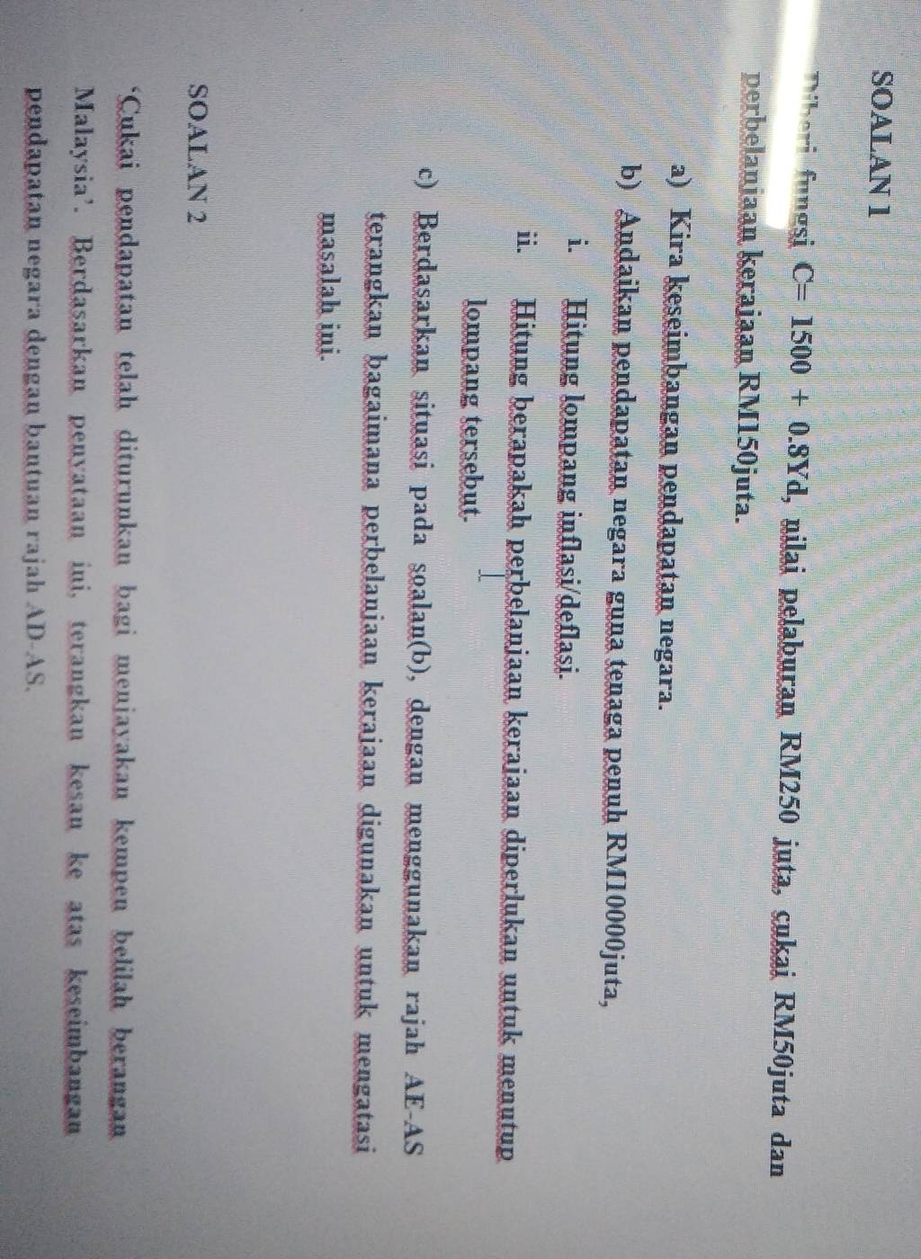 SOALAN 1 
Diberi fungsi C=1500+0.8Yd , nilai pelaburan RM250 juta, cukai RM50juta dan 
perbelaniaan kerajaan RM150juta. 
a) Kira keseimbangan pendapatan negara. 
b) Andaikan pendapatan negara guna tenaga penuh RM10000juta, 
i. Hitung lompang inflasi/deflasi. 
ii. Hitung berapakah perbelanjaan kerajaan diperlukan untuk menutup 
lompang tersebut. 
c) Berdasarkan situasi pada soalan(b), dengan menggunakan rajah AE-AS 
terangkan bagaimana perbelanjaan kerajaan digunakan untuk mengatasi 
masalah ini. 
SOALAN 2 
*Cukai pendapatan telah diturunkan bagi menjayakan kempen belilah berangan 
Malaysia’. Berdasarkan penyataan ini, terangkan kesan ke atas keseimbangan 
pendapatan negara dengan bantuan rajah AD-AS.