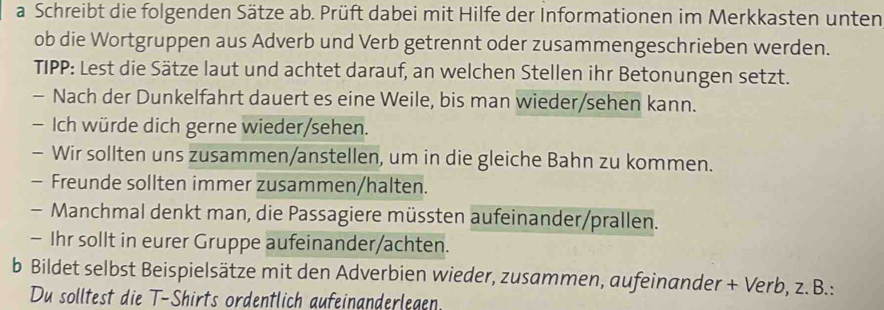 a Schreibt die folgenden Sätze ab. Prüft dabei mit Hilfe der Informationen im Merkkasten unten 
ob die Wortgruppen aus Adverb und Verb getrennt oder zusammengeschrieben werden. 
TIPP: Lest die Sätze laut und achtet darauf, an welchen Stellen ihr Betonungen setzt. 
- Nach der Dunkelfahrt dauert es eine Weile, bis man wieder/sehen kann. 
- Ich würde dich gerne wieder/sehen. 
- Wir sollten uns zusammen/anstellen, um in die gleiche Bahn zu kommen. 
- Freunde sollten immer zusammen/halten. 
- Manchmal denkt man, die Passagiere müssten aufeinander/prallen. 
- Ihr sollt in eurer Gruppe aufeinander/achten. 
b Bildet selbst Beispielsätze mit den Adverbien wieder, zusammen, aufeinander + Verb, z. B.: 
Du solltest die T-Shirts ordentlich aufeinanderlegen.