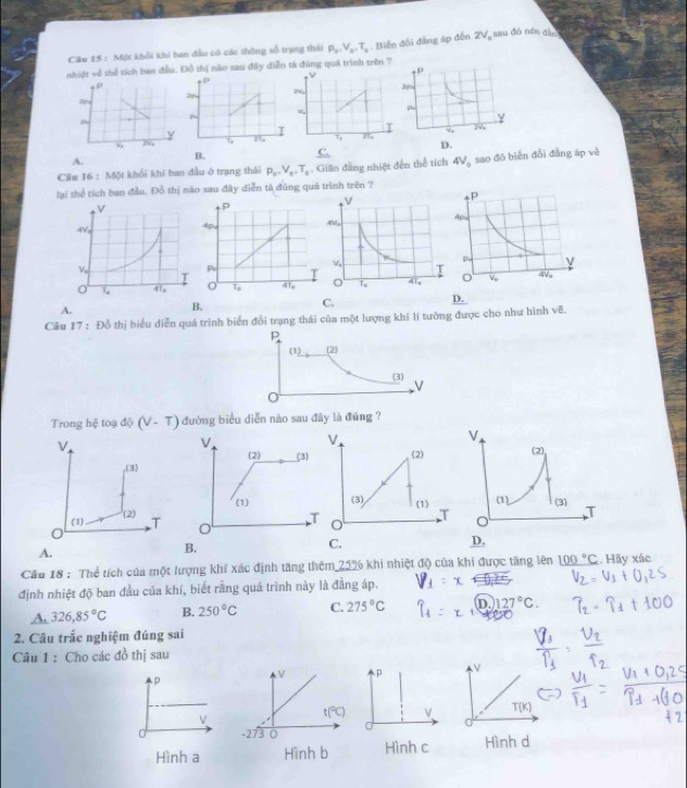 Ciu 15 : Một khối khi ban đầu có các thông số trạng thái P_0,V_0,T_0. Biến đối đẳng áp đến 2V_o ==u đó nền đần
nhiệt về thể tích ban đầu. Đồ thị nào sau đây diễn tả đúng quá trình trên ?
D.
A.
B. _ C_.
Câu 16:MN khối khí ban đầu ở trạng thái P_0,V_0,T_0. Gilln đẳng nhiệt đến thể tích 4V_0 sao đó biển đỗi đẳng áp về
lại thể tích ban đầu. Đồ thị nào sau đây diễn tả đũng quá trình trên ?

A.
B.
C.
D.
Cầu 17 : Đồ thị biểu diễn quá trình biển đổi trạng thái của một lượng khí lí tưởng được cho như hình voverline B.
Trong hệ toạ độ (V-T) đường biểu diễn nào sau đây là đúng ?
V
(2)
(3) (1)
T
C.
A.
B.
Câu 18 : Thể tích của một lượng khí xác định tăng thêm 25% khi nhiệt độ của khi được tăng lên _ 100°C Hãy xác
định nhiệt độ ban đầu của khí, biết rằng quá trình này là đằng áp.
A. 326,85°C B. 250°C C. 275°C D.) 127°C.
2. Câu trắc nghiệm đúng sai
Câu 1 : Cho các đồ thị sau
V
T(K]
Hình d