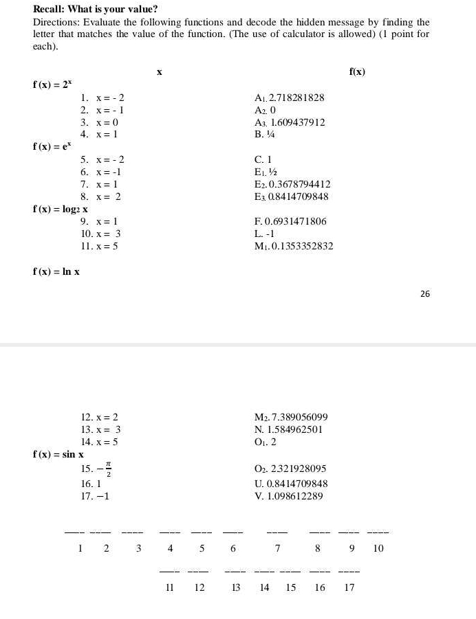 Recall: What is your value?
Directions: Evaluate the following functions and decode the hidden message by finding the
letter that matches the value of the function. (The use of calculator is allowed) (1 point for
each).
x
f(x)
f(x)=2^x
1. x=-2 A_1 2. 718281828
2. x=-1 A 2. (
3. x=0 A₃. 1.609437912
4. x=1 B. ¼
f(x)=e^x
5. x=-2 C. 1
6. x=-1 E_1. ½
7. x=1 E_2. 0.3678794412
8. x=2 E_3 0.8414709848
f(x)=log _2x
9. x=1 F. 0.6931471806
10. x=3 L. -1
11. x=5 M1. 0.1353352832
f(x)=ln x
26
12. x=2 M₂. 7.389056099
13. x=3 N. 1.584962501
14. x=5 Ot. 2
f(x)=sin x
15. - π /2 
O_2. 2321928095
16. 1 U. 0.8414709848
17. −1 V. 1.098612289
__
__
__
_
_
_
1 2 3 4 5 6 7 8 9 10
_
__
__
__
11 12 13 14 15 16 17