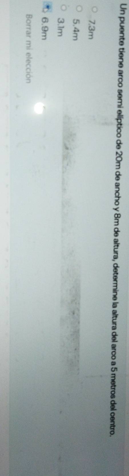 Un puente tiene arco semi elíptico de 20m de ancho y 8m de altura, determine la altura del arco a 5 metros del centro.
7.3m
5.4m
3.1m
6.9m
Borrar mi elección