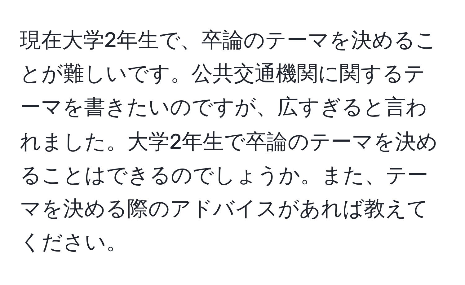 現在大学2年生で、卒論のテーマを決めることが難しいです。公共交通機関に関するテーマを書きたいのですが、広すぎると言われました。大学2年生で卒論のテーマを決めることはできるのでしょうか。また、テーマを決める際のアドバイスがあれば教えてください。