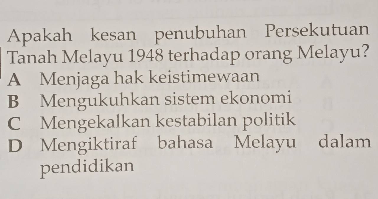 Apakah kesan penubuhan Persekutuan
Tanah Melayu 1948 terhadap orang Melayu?
A Menjaga hak keistimewaan
B Mengukuhkan sistem ekonomi
C Mengekalkan kestabilan politik
D Mengiktiraf bahasa Melayu dalam
pendidikan