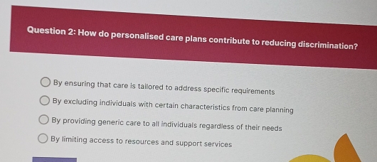 How do personalised care plans contribute to reducing discrimination?
By ensuring that care is tailored to address specific requirements
By excluding individuals with certain characteristics from care planning
By providing generic care to all individuals regardless of their needs
By limiting access to resources and support services