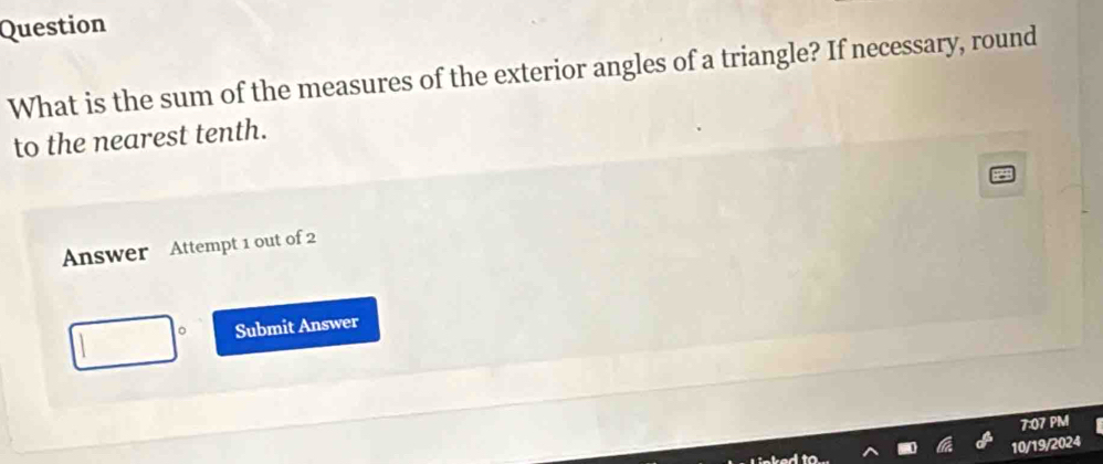 Question 
What is the sum of the measures of the exterior angles of a triangle? If necessary, round 
to the nearest tenth. 
Answer Attempt 1 out of 2 
Submit Answer 
7:07 PM 
10/19/2024