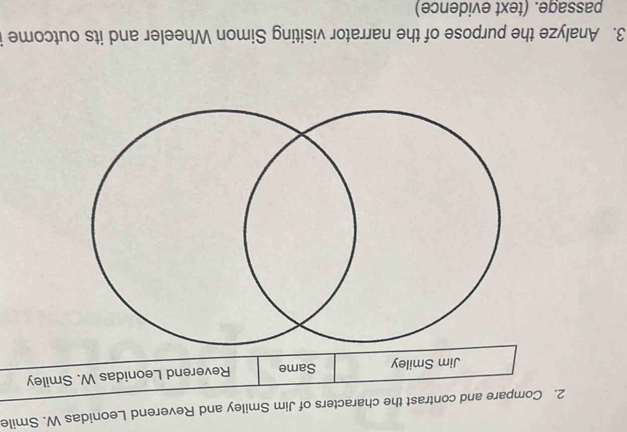 2ontrast the characters of Jim Smiley and Reverend Leonidas W. Smile 
3. Analyze the purpose of the narrator visiting Simon Wheeler and its outcome 
passage. (text evidence)