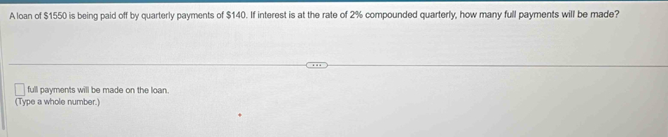 A loan of $1550 is being paid off by quarterly payments of $140. If interest is at the rate of 2% compounded quarterly, how many full payments will be made? 
full payments will be made on the loan. 
(Type a whole number.)