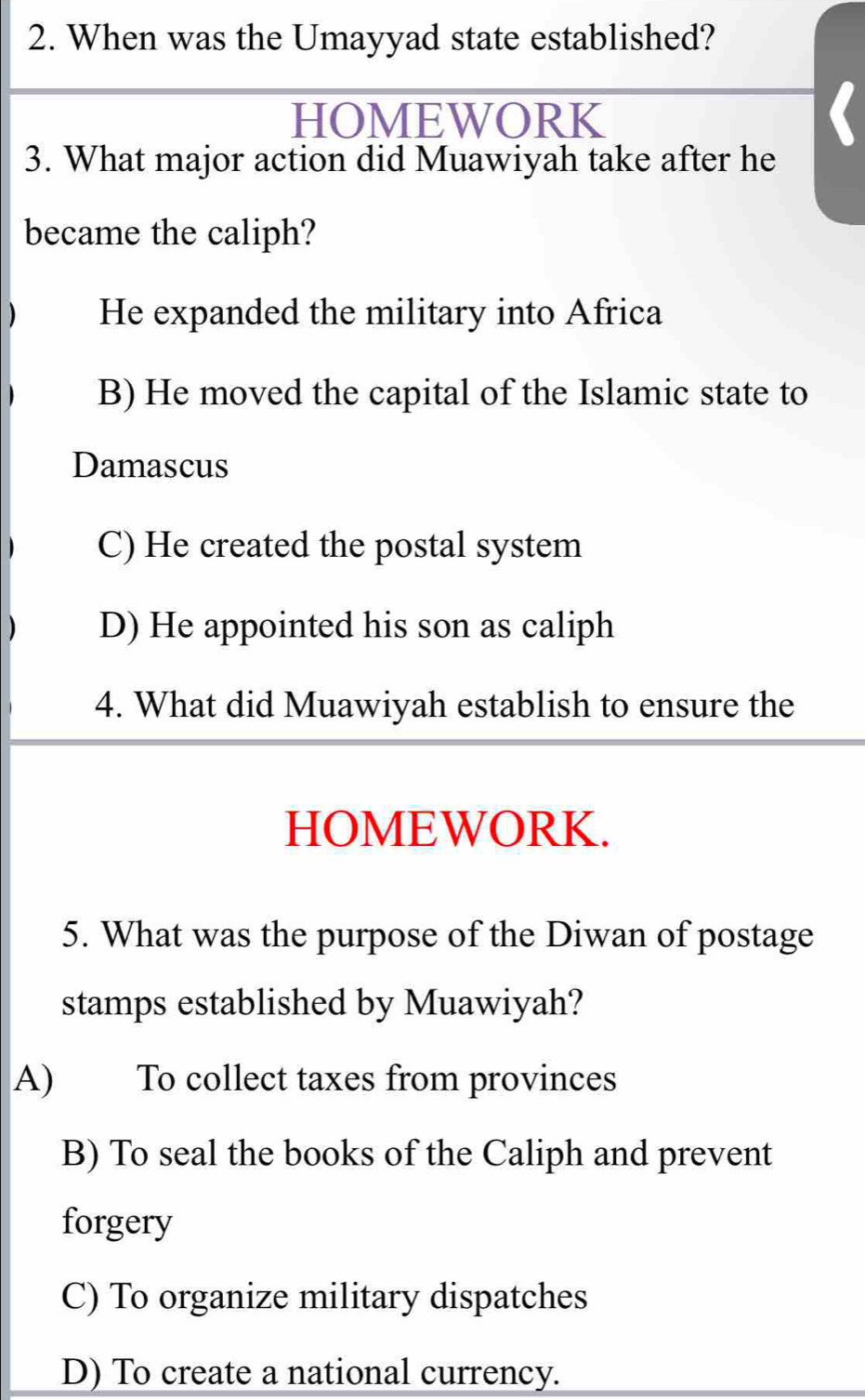 When was the Umayyad state established?
I
HOMEWORK
3. What major action did Muawiyah take after he
became the caliph?
) He expanded the military into Africa
B) He moved the capital of the Islamic state to
Damascus
C) He created the postal system
) D) He appointed his son as caliph
4. What did Muawiyah establish to ensure the
HOMEWORK.
5. What was the purpose of the Diwan of postage
stamps established by Muawiyah?
A) To collect taxes from provinces
B) To seal the books of the Caliph and prevent
forgery
C) To organize military dispatches
D) To create a national currency.