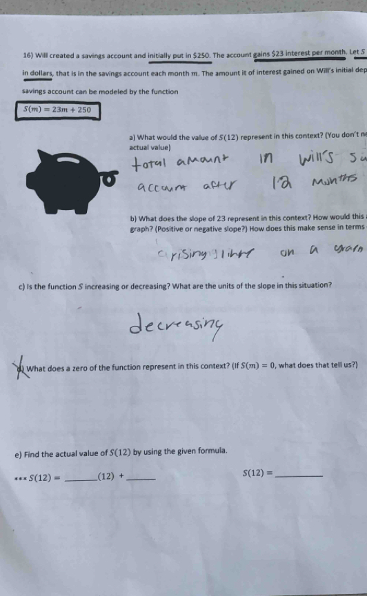 Will created a savings account and initially put in $250. The account gains $23 interest per month. Let S
in dollars, that is in the savings account each month m. The amount it of interest gained on Will's initial dep 
savings account can be modeled by the function
S(m)=23m+250
a) What would the value of S(12) represent in this context? (You don't n 
actual value) 
b) What does the slope of 23 represent in this context? How would this 
graph? (Positive or negative slope?) How does this make sense in terms 
c) Is the function S increasing or decreasing? What are the units of the slope in this situation? 
d) What does a zero of the function represent in this context? (ifS(m)=0 , what does that tell us?) 
e) Find the actual value of S(12) by using the given formula.
S(12)= _  (12)+ _ 
S(12)= _