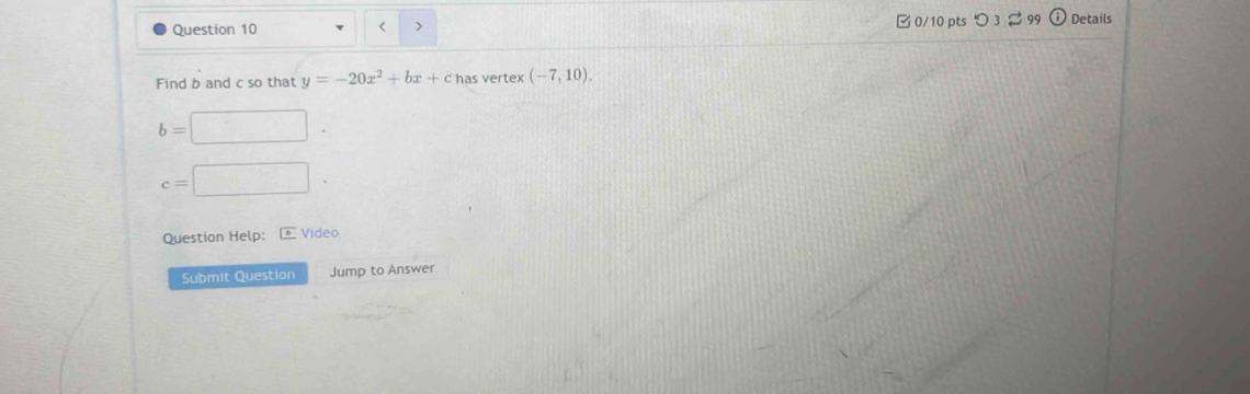 < > 0/10 pts つ 3 99 Details 
Find b and c so that y=-20x^2+bx+ has vertex (-7,10).
b=
c=
Question Help: - Video 
Submit Question Jump to Answer