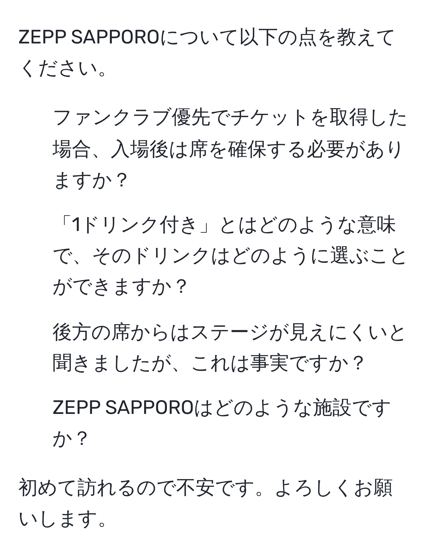 ZEPP SAPPOROについて以下の点を教えてください。  
1. ファンクラブ優先でチケットを取得した場合、入場後は席を確保する必要がありますか？  
2. 「1ドリンク付き」とはどのような意味で、そのドリンクはどのように選ぶことができますか？  
3. 後方の席からはステージが見えにくいと聞きましたが、これは事実ですか？  
4. ZEPP SAPPOROはどのような施設ですか？  

初めて訪れるので不安です。よろしくお願いします。