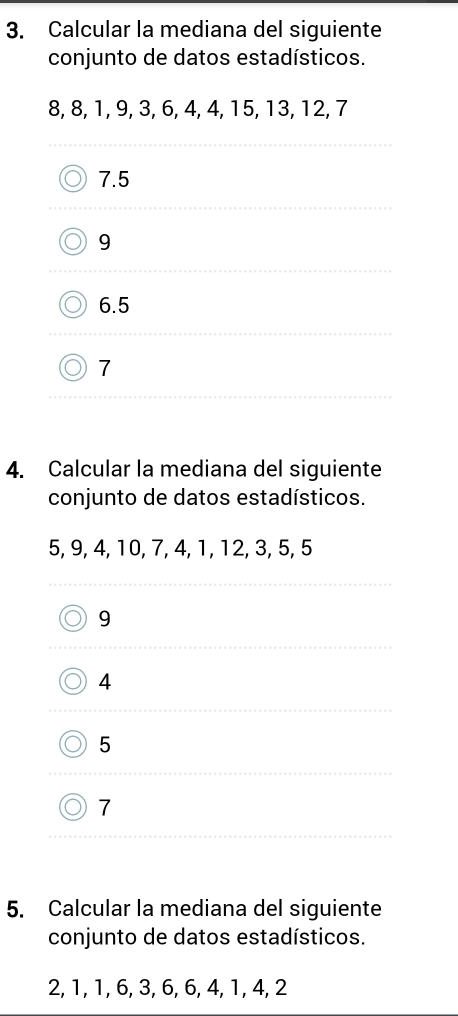 Calcular la mediana del siguiente
conjunto de datos estadísticos.
8, 8, 1, 9, 3, 6, 4, 4, 15, 13, 12, 7
7.5
9
6.5
7
4. Calcular la mediana del siguiente
conjunto de datos estadísticos.
5, 9, 4, 10, 7, 4, 1, 12, 3, 5, 5
9
4
5
7
5. Calcular la mediana del siguiente
conjunto de datos estadísticos.
2, 1, 1, 6, 3, 6, 6, 4, 1, 4, 2