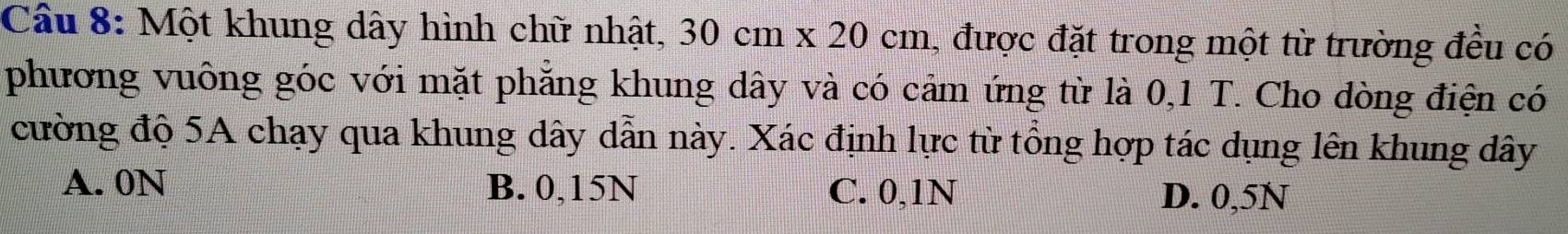 Cầu 8: Một khung dây hình chữ nhật, 30cm* 20cm , được đặt trong một từ trường đều có
phương vuông góc với mặt phẳng khung dây và có cảm ứng từ là 0,1 T. Cho dòng điện có
cường độ 5A chạy qua khung dây dẫn này. Xác định lực từ tổng hợp tác dụng lên khung dây
A. 0N B. 0,15N C. 0,1N
D. 0,5N