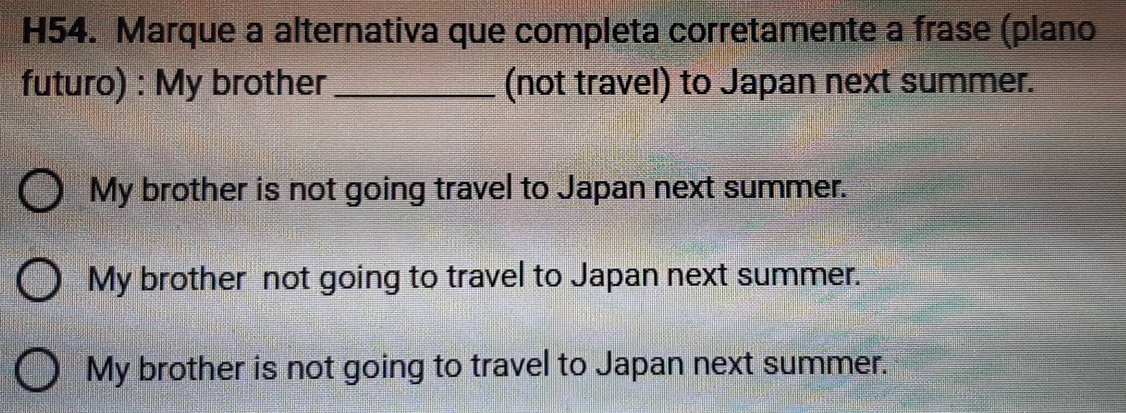 H54. Marque a alternativa que completa corretamente a frase (plano
futuro) : My brother (not travel) to Japan next summer.
My brother is not going travel to Japan next summer.
My brother not going to travel to Japan next summer.
My brother is not going to travel to Japan next summer.