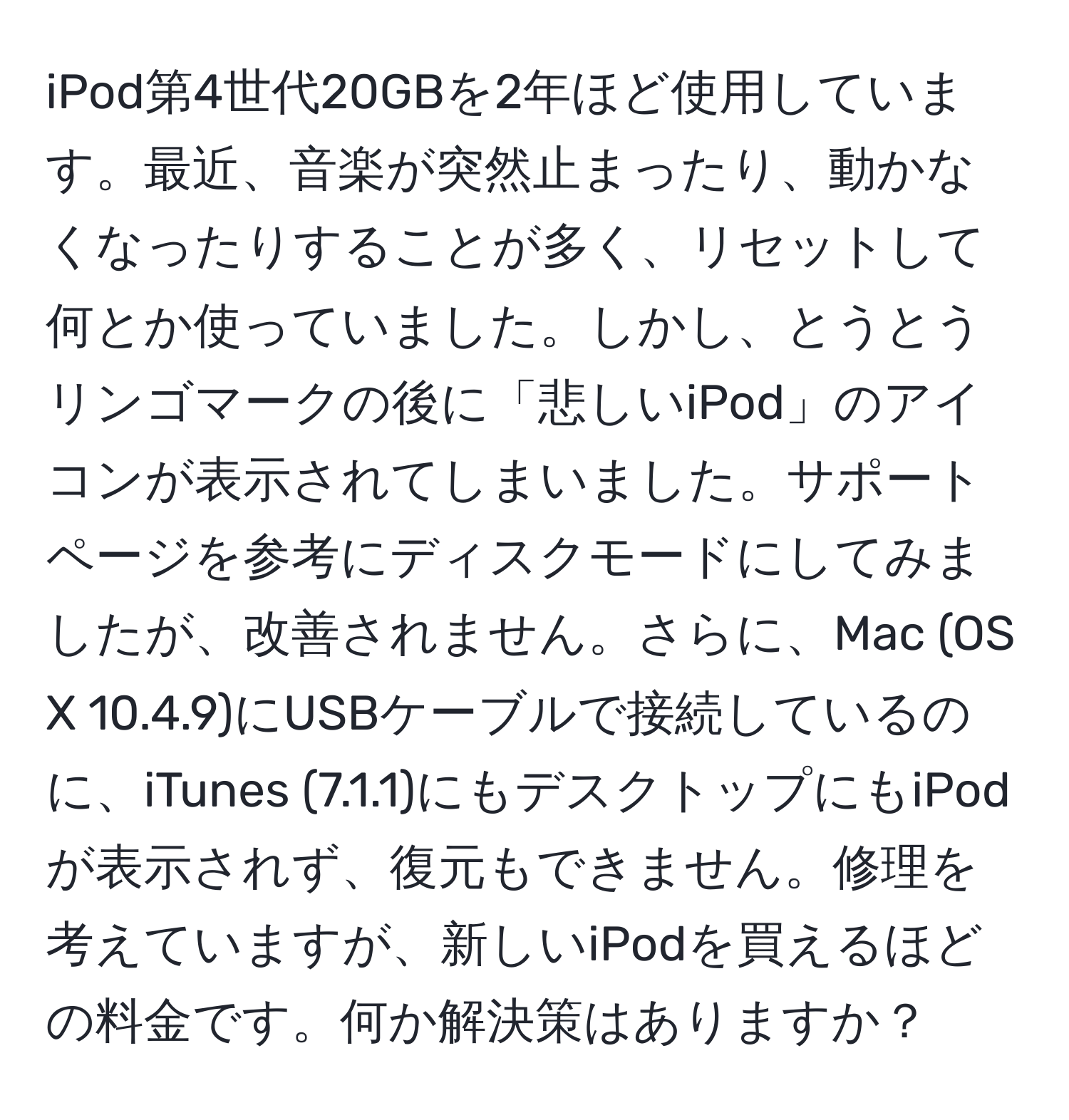 iPod第4世代20GBを2年ほど使用しています。最近、音楽が突然止まったり、動かなくなったりすることが多く、リセットして何とか使っていました。しかし、とうとうリンゴマークの後に「悲しいiPod」のアイコンが表示されてしまいました。サポートページを参考にディスクモードにしてみましたが、改善されません。さらに、Mac (OS X 10.4.9)にUSBケーブルで接続しているのに、iTunes (7.1.1)にもデスクトップにもiPodが表示されず、復元もできません。修理を考えていますが、新しいiPodを買えるほどの料金です。何か解決策はありますか？