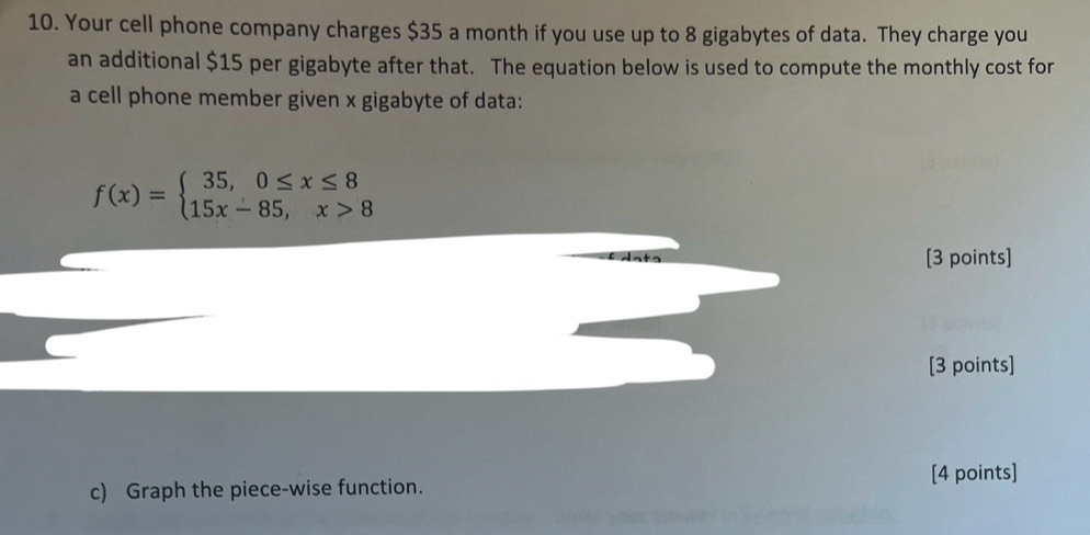 Your cell phone company charges $35 a month if you use up to 8 gigabytes of data. They charge you 
an additional $15 per gigabyte after that. The equation below is used to compute the monthly cost for 
a cell phone member given x gigabyte of data:
f(x)=beginarrayl 35,0≤ x≤ 8 15x-85,x>8endarray.
[3 points] 
[3 points] 
[4 points] 
c) Graph the piece-wise function.