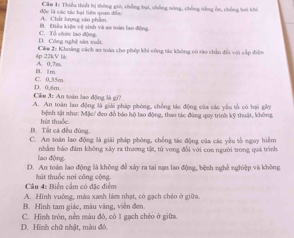 Thiếu thiết bị thông gió, chống bụi, chống nóng, chống tiếng ồn, chống hơi khí
độc là các tác hại liên quan đến:
A. Chất lượng sản phẩm.
B. Điều kiện vệ sinh và an toàn lao động.
C. Tổ chức lao động.
D. Công nghệ sản xuất.
Câu 2: Khoảng cách an toàn cho phép khi công tác không có rào chẵn đổi với cấp điện
áp 22kV là:
A. 0,7m.
B. 1m.
C. 0,35m.
D. 0, 6m.
Câu 3: An toàn lao động là gì?
A. An toàn lao động là giải pháp phòng, chống tác động của các yếu tố có hại gây
bệnh tật như: Mặc/ đeo đồ bảo hộ lao động, thao tác đúng quy trình kỹ thuật, không
hút thuốc.
B. Tất cả đều đúng.
C. An toàn lao động là giải pháp phòng, chống tác động của các yếu tố nguy hiểm
nhằm bảo đảm không xảy ra thương tật, tử vong đối với con người trong quá trình
lao động.
D. An toàn lao động là không để xảy ra tai nạn lao động, bệnh nghề nghiệp và không
hút thuốc nơi công cộng.
Câu 4: Biển cấm có đặc điểm
A. Hình vuông, màu xanh làm nhạt, có gạch chéo ở giữa.
B. Hình tam giác, màu vàng, viền đen.
C. Hình tròn, nền màu đỏ, có 1 gạch chéo ở giữa.
D. Hình chữ nhật, màu đỏ.