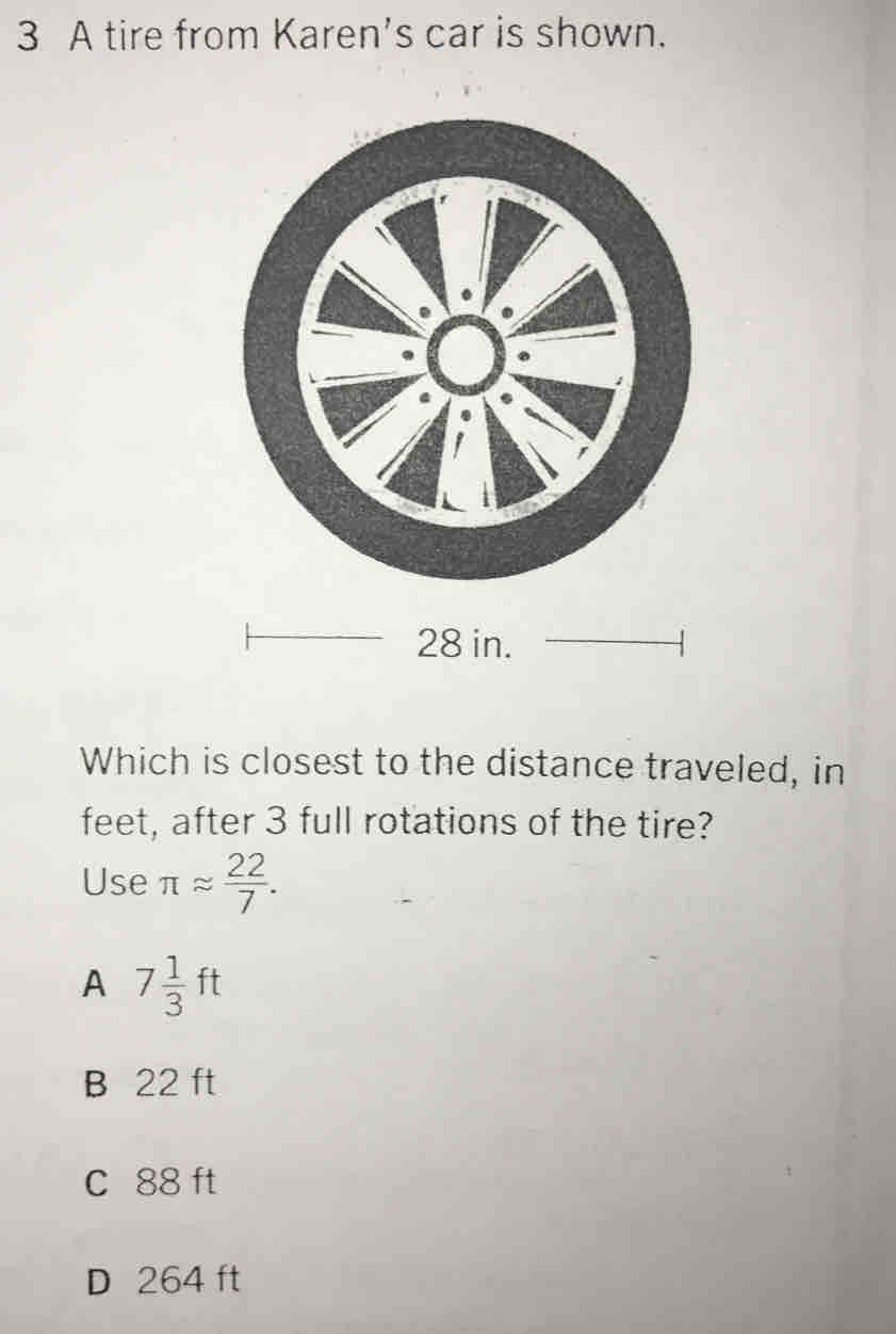 A tire from Karen’s car is shown.
28 in.
Which is closest to the distance traveled, in
feet, after 3 full rotations of the tire?
Use π approx  22/7 .
A 7 1/3 ft
B 22 ft
C 88ft
D 264 ft