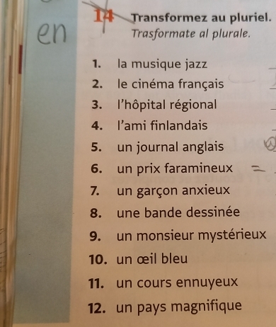 Transformez au pluriel. 
Trasformate al plurale. 
1. la musique jazz 
2. le cinéma français 
3. l'hôpital régional 
4. I’ami finlandais 
5. un journal anglais 
6. un prix faramineux 
7. un garçon anxieux 
8. une bande dessinée 
9. un monsieur mystérieux 
10. un œil bleu 
11. un cours ennuyeux 
12. un pays magnifique