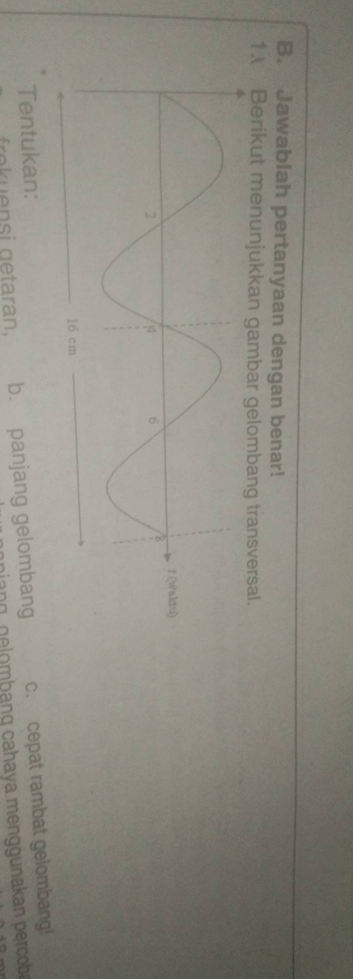 Jawablah pertanyaan dengan benar! 
1. Berikut menunjukkan gambar gelombang transversal. 
t(waltu) 
Tentukan: 
frek uensi getaran. b. panjang gelombang c. cepat rambat gelombang! 
nang g e omb ang cahaya menggunakan perco