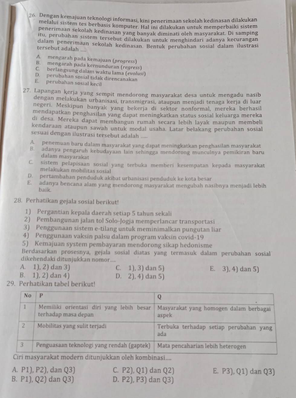 Dengan kemajuan teknologi informasi, kini penerimaan sekolah kedinasan dilakukan
melalui sistem tes berbasis komputer. Hal ini dilakukan untuk memperbaiki sistem
penerimaan sekolah kedinasan yang banyak diminati oleh masyarakat. Di samping
itu, perubahan sistem tersebut dilakukan untuk menghindari adanya kecurangan
dalam penerimaan sekolah kedinasan. Bentuk perubahan sosial dalam ilustrasi
tersebut adalah
A. mengarah pada kemajuan (progress)
B. mengarah pada kernunduran (regress)
C. berlangsung dalam waktu lama (evolusí)
D. perubahan sosial tidak direncanakan
E. perubahan sosial kecil
27. Lapangan kerja yang sempit mendorong masyarakat desa untuk mengadu nasib
dengan melakukan urbanisasi, transmigrasi, ataupun menjadi tenaga kerja di luar
negeri. Meskipun banyak yang bekerja di sektor nonformal, mereka berhasil
mendapatkan penghasilan yang dapat meningkatkan status sosial keluarga mereka
di desa. Mereka dapat membangun rumah secara lebih layak maupun membeli
kendaraan ataupun sawah untuk modal usaha. Latar belakang perubahan sosial
sesuai dengan ilustrasi tersebut adalah .....
A. penemuan baru dalam masyarakat yang dapat meningkatkan penghasilan masyarakat
B. adanya pengaruh kebudayaan lain sehingga mendorong munculnya pemikiran baru
dalam masyarakat
C. sistem pelapisaan sosial yang terbuka memberi kesempatan kepada masyarakat
melakukan mobilitas sosial
D. pertambahan penduduk akibat urbanisasi penduduk ke kota besar
E. adanya bencana alam yang mendorong masyarakat mengubah nasibnya menjadi lebih
baik.
28. Perhatikan gejala sosial berikut!
1) Pergantian kepala daerah setiap 5 tahun sekali
2) Pembangunan jalan tol Solo-Jogja memperlancar transportasi
3) Penggunaan sistem e-tilang untuk meminimalkan pungutan liar
4) Penggunaan vaksin palsu dalam program vaksin covid-19
5) Kemajuan system pembayaran mendorong sikap hedonisme
Berdasarkan prosesnya, gejala sosial diatas yang termasuk dalam perubahan sosial
dikehendaki ditunjukkan nomor....
A. 1), 2) dan 3) C. 1), 3) dan 5) E. 3), 4) dan 5)
B. 1), 2) dan 4) D. 2), 4) dan 5)
29. Perhatikan tabel berikut!
.
A. P1), P2), dan Q3) C. P2), Q1) dan Q2) E. P3), Q1) dan Q3)
B. P1), Q2) dan Q3) D. P2), P3) dan 23