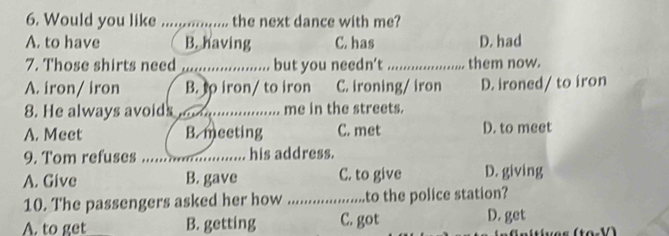 Would you like .....,........... the next dance with me?
A. to have B. having C. has D. had
7. Those shirts need _but you needn’t_ them now.
A. iron/ iron B. to iron/ to iron C. ironing/ iron D. ironed/ to iron
8. He always avoids............ me in the streets.
A. Meet B. meeting C. met D. to meet
9. Tom refuses _. his address.
A. Give B. gave C. to give D. giving
10. The passengers asked her how _to the police station?
A. to get B. getting C. got
D. get