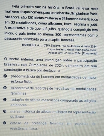 Pela primeira vez na história, o Brasil vai levar mais
mulheres do que homens para participar da Olimpíada de Paris.
Até agora, são 120 atletas mulheres e 68 homens classificados
em 33 modalidades, como atletismo, boxe, esgrima e judô.
A expectativa é de que, até julho, quando a competição tem
início, o país tenha ao menos 300 representantes com o
passaporte carimbado para a capital francesa.
BARRETO, A. L. CBN Esporte, Rio de Janeiro, 4 maio 2024
Disponivel em:.
Acesso em: 22 maio 2024. [Fragmento]
O trecho anterior, uma introdução sobre a participação
brasileira nas Olimpíadas de 2024, demonstra em sua
construção a busca por destacar a
A predominância de homens em modalidades de maior
esforço físico.
é expectativa de reçordes de medalhas nas modalidades
femininas.
C redução de atletas masculinos comparado às edições
anteriores.
marca histórica de atletas mulheres na representação
do Brasil.
O ênfase da presença feminina em esportes de
resistência física