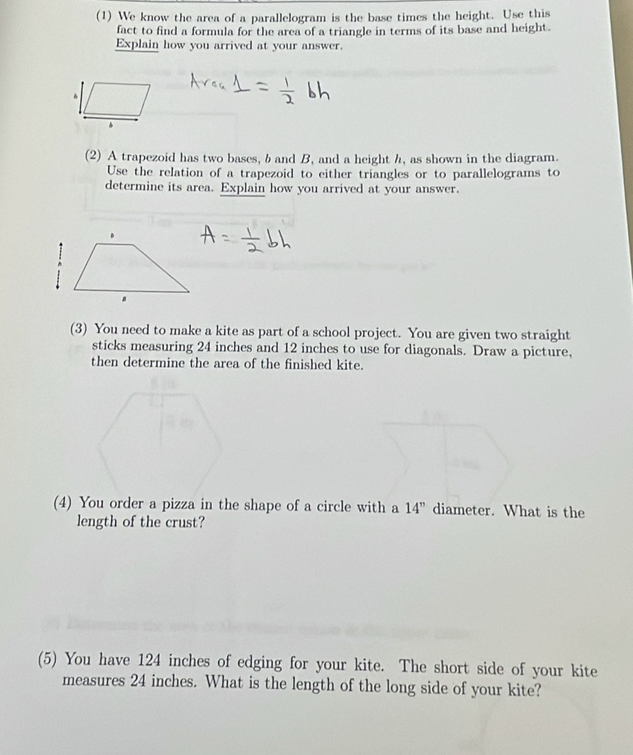 (1) We know the area of a parallelogram is the base times the height. Use this 
fact to find a formula for the area of a triangle in terms of its base and height. 
Explain how you arrived at your answer. 
(2) A trapezoid has two bases, b and B, and a height h, as shown in the diagram. 
Use the relation of a trapezoid to either triangles or to parallelograms to 
determine its area. Explain how you arrived at your answer. 
(3) You need to make a kite as part of a school project. You are given two straight 
sticks measuring 24 inches and 12 inches to use for diagonals. Draw a picture, 
then determine the area of the finished kite. 
(4) You order a pizza in the shape of a circle with a 14'' diameter. What is the 
length of the crust? 
(5) You have 124 inches of edging for your kite. The short side of your kite 
measures 24 inches. What is the length of the long side of your kite?