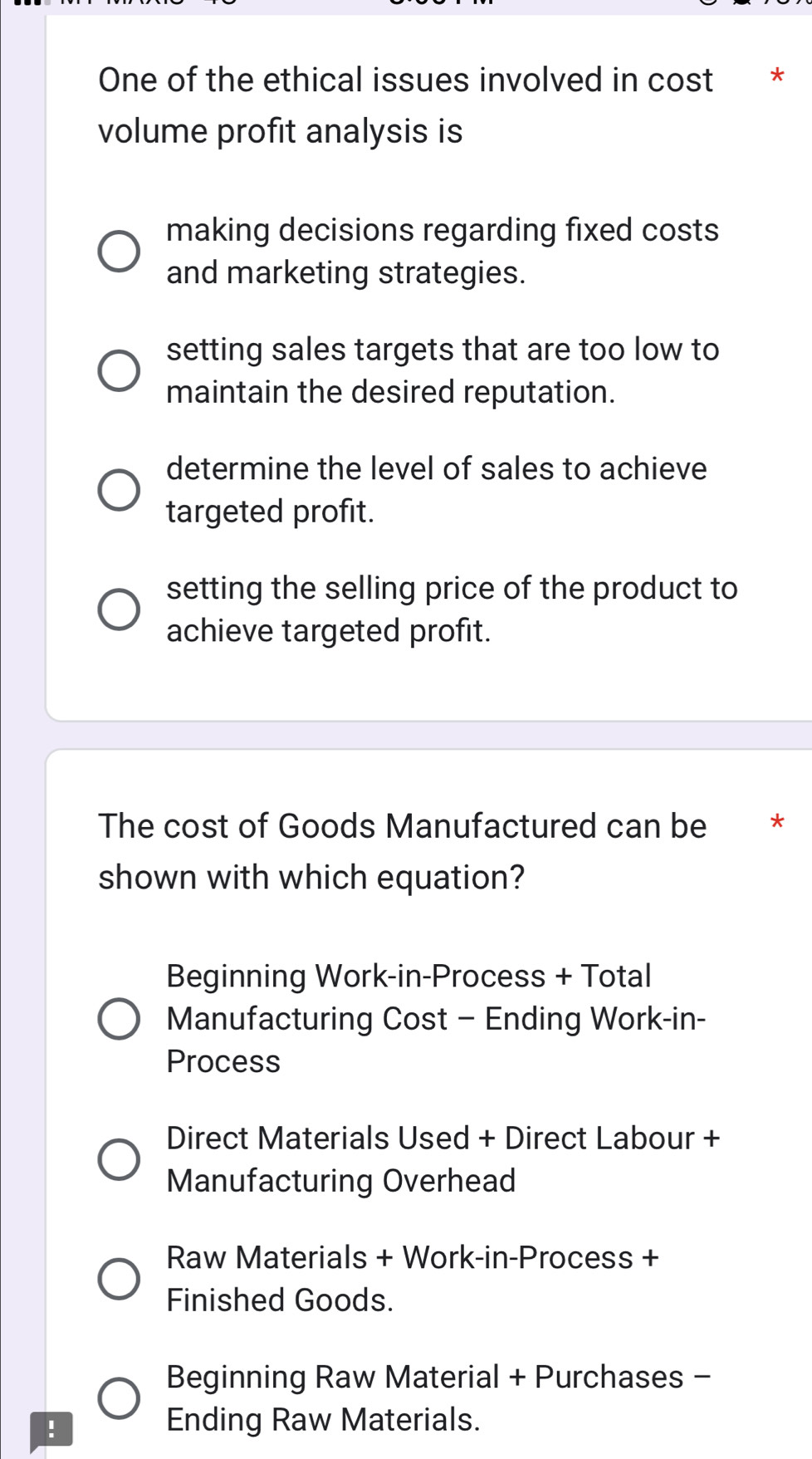 One of the ethical issues involved in cost *
volume profit analysis is
making decisions regarding fixed costs
and marketing strategies.
setting sales targets that are too low to
maintain the desired reputation.
determine the level of sales to achieve
targeted profit.
setting the selling price of the product to
achieve targeted profit.
The cost of Goods Manufactured can be **
shown with which equation?
Beginning Work-in-Process + Total
Manufacturing Cost - Ending Work-in-
Process
Direct Materials Used + Direct Labour +
Manufacturing Overhead
Raw Materials + Work-in-Process +
Finished Goods.
Beginning Raw Material + Purchases -
!
Ending Raw Materials.