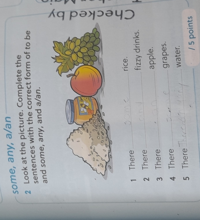 some, any, a/an 
2 Look at the picture. Complete the 
sentences with the correct form of to be 
and some, any, and a/an. 
rice. 
1 There 
_ 
2 There _fizzy drinks. 
3 There _apple. 
4 There _grapes. 
5 There _water. 
_ 
_ 
/ 5 points