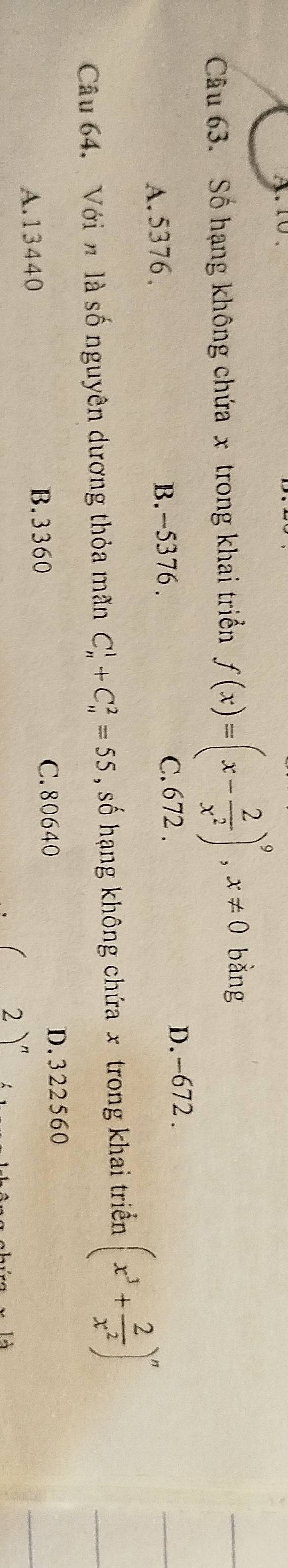 Số hạng không chứa x trong khai triển f(x)=(x- 2/x^2 )^9, x!= 0 bǎng
C. 672.
A. 5376 、 B. -5376. D. -672.
Câu 64. Với n là số nguyên dương thỏa mãn C_n^(1+C_n^2=55 , số hạng không chứa x trong khai triển (x^3)+ 2/x^2 )^n
A. 13440
B. 3360 C. 80640 D. 322560
)"