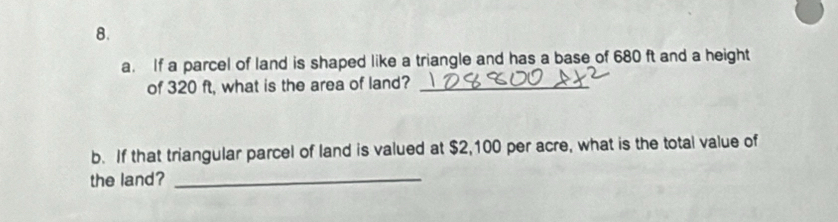 If a parcel of land is shaped like a triangle and has a base of 680 ft and a height 
of 320 ft, what is the area of land?_ 
b. If that triangular parcel of land is valued at $2,100 per acre, what is the total value of 
the land?_