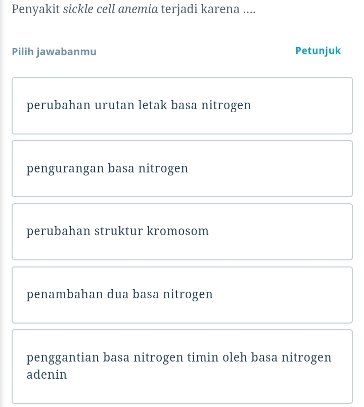 Penyakit sickle cell anemia terjadi karena ....
Pilih jawabanmu Petunjuk
perubahan urutan letak basa nitrogen
pengurangan basa nitrogen
perubahan struktur kromosom
penambahan dua basa nitrogen
penggantian basa nitrogen timin oleh basa nitrogen
adenin