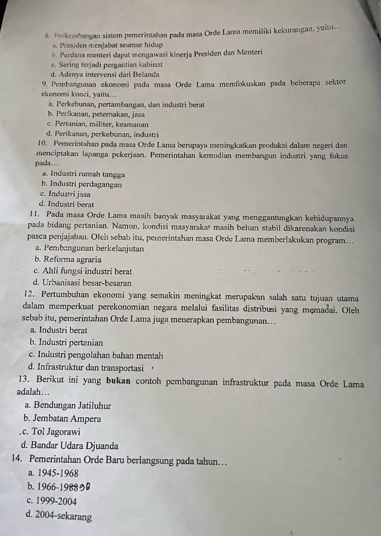 Perkembangan sistem pemerintahan pada masa Orde Lama memiliki kekurangan, yaitu...
a. Presiden menjabat seumur hidup. Perdana menteri dapat mengawasi kinerja Presiden dan Menteri
c. Sering terjadi pergantian kabinet
d. Adanya intervensi dari Belanda
9. Pembangunan ekonomi pada masa Orde Lama memfokuskan pada beberapa sektor
ekonomi kunci, yaitu…
a. Perkebunan, pertambangan, dan industri berat
b. Perikanan, peternakan, jasa
c. Pertanian, militer, keamanan
d. Perikanan, perkebunan, industri
10. Pemerintahan pada masa Orde Lama berupaya meningkatkan produksi dalam negeri dan
menciptakan lapanga pekerjaan. Pemerintahan kemudian membangun industri yang fokus
pada...
a. Industri rumah tangga
b. Industri perdagangan
c. Industri jasa
d. Industri berat
11. Pada masa Orde Lama masih banyak masyarakat yang menggantungkan kehidupannya
pada bidang pertanian. Namun, kondisi masyarakat masih belum stabil dikarenakan kondisi
pasca penjajahan. Oleh sebab itu, peierintahan masa Orde Lama memberlakukan program..
a. Pembangunan berkelanjutan
b. Reforma agraria
c. Ahli fungsi industri berat
d. Urbanisasi besar-besaran
12. Pertumbuhan ekonomi yang semakin meningkat merupakan salah satu tujuan utama
dalam memperkuat perekonomian negara melalui fasilitas distribusi yang memadai. Oleh
sebab itu, pemerintahan Orde Lama juga menerapkan pembangunan...
a. Industri berat
b. Industri pertanian
c. Industri pengolahan bahan mentah
d. Infrastruktur dan transportasi
13. Berikut ini yang bukan contoh pembangunan infrastruktur pada masa Orde Lama
adalah….
a. Bendungan Jatiluhur
b. Jembatan Ampera
c. Tol Jagorawi
d. Bandar Udara Djuanda
14. Pemerintahan Orde Baru berlangsung pada tahun…
a. 1945-1968
b. 1966-1988
c. 1999-2004
d. 2004-sekarang