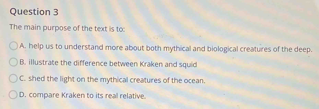 The main purpose of the text is to:
A. help us to understand more about both mythical and biological creatures of the deep.
B. illustrate the difference between Kraken and squid
C. shed the light on the mythical creatures of the ocean.
D. compare Kraken to its real relative.