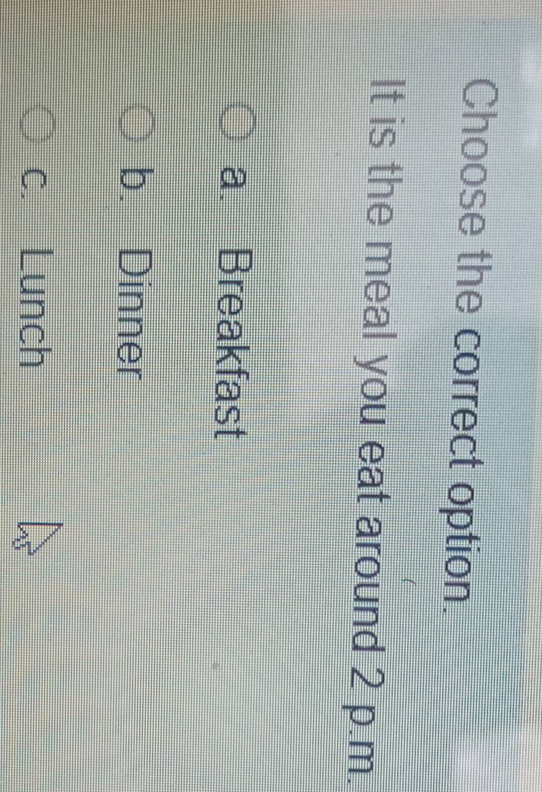 Choose the correct option.
It is the meal you eat around 2 p.m.
a. Breakfast
b. Dinner
c. Lunch