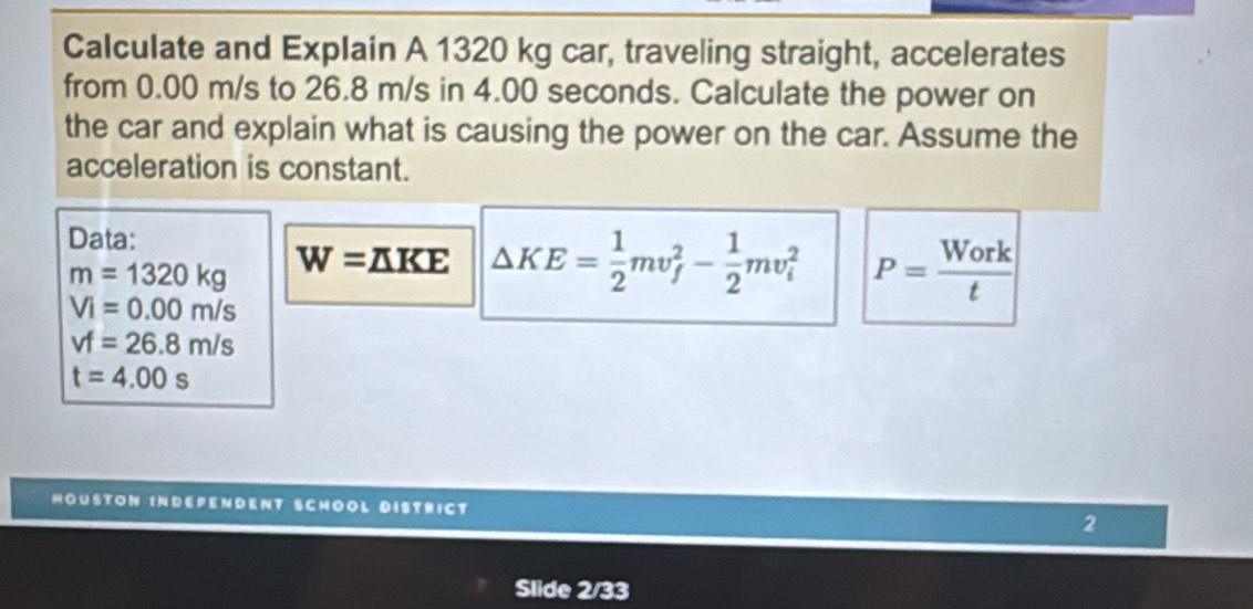 Calculate and Explain A 1320 kg car, traveling straight, accelerates 
from 0.00 m/s to 26.8 m/s in 4.00 seconds. Calculate the power on 
the car and explain what is causing the power on the car. Assume the 
acceleration is constant. 
Data:
m=1320kg W=△ KE △ KE= 1/2 mv_f^(2-frac 1)2mv_i^(2 P=frac Work)t
Vi=0.00m/s
vf=26.8m/s
t=4.00s
HOUSTON INDEPENDENT SCHOOL DISTRICT 2 
Slide 2/33