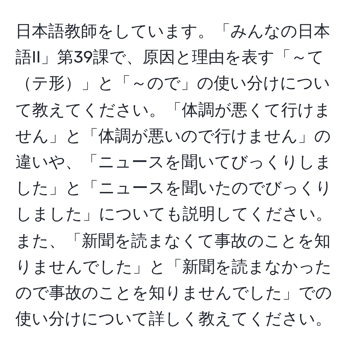 日本語教師をしています。「みんなの日本語II」第39課で、原因と理由を表す「～てテ形」と「～ので」の使い分けについて教えてください。「体調が悪くて行けません」と「体調が悪いので行けません」の違いや、「ニュースを聞いてびっくりしました」と「ニュースを聞いたのでびっくりしました」についても説明してください。また、「新聞を読まなくて事故のことを知りませんでした」と「新聞を読まなかったので事故のことを知りませんでした」での使い分けについて詳しく教えてください。