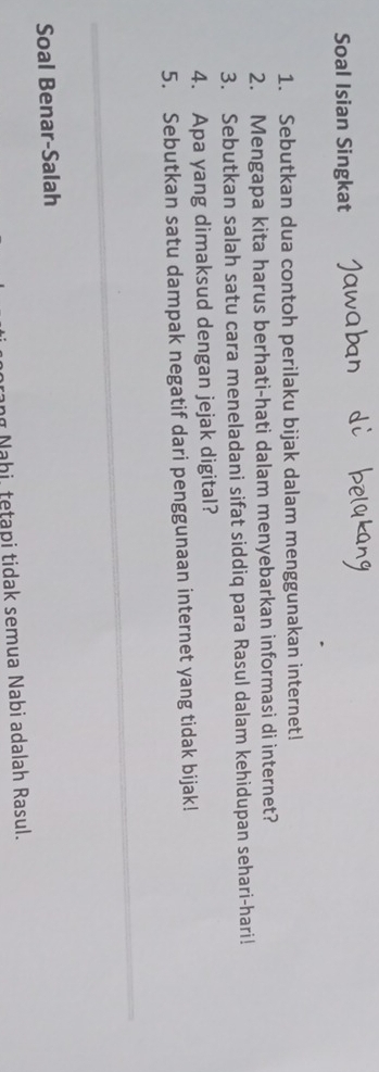 Soal Isian Singkat 
1. Sebutkan dua contoh perilaku bijak dalam menggunakan internet! 
2. Mengapa kita harus berhati-hati dalam menyebarkan informasi di internet? 
3. Sebutkan salah satu cara meneladani sifat siddiq para Rasul dalam kehidupan sehari-hari! 
4. Apa yang dimaksud dengan jejak digital? 
5. Sebutkan satu dampak negatif dari penggunaan internet yang tidak bijak! 
Soal Benar-Salah 
Nahi, tetapi tidak semua Nabi adalah Rasul.