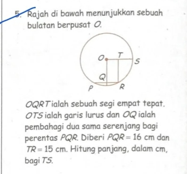 Rajah di bawah menunjukkan sebuah 
bulatan berpusat 0. 
OQRTialah sebuah segi empat tepat. 
OTS ialah garis lurus dan OQ ialah 
pembahagi dua sama serenjang bagi 
perentas PQR. Diberi PQR=16cm dan
TR=15cm. Hitung panjang, dalam cm, 
bagi TS.