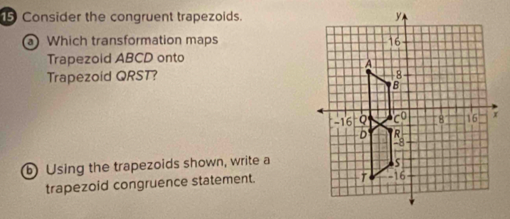 Consider the congruent trapezoids. 
a Which transformation maps 
Trapezold ABCD onto 
Trapezoid QRST? 
b Using the trapezoids shown, write a 
trapezoid congruence statement.