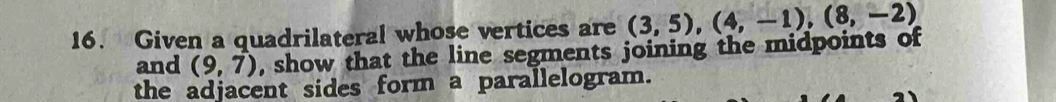 Given a quadrilateral whose vertices are (3,5), (4,-1), (8,-2)
and (9,7) , show that the line segments joining the midpoints of 
the adjacent sides form a parallelogram.