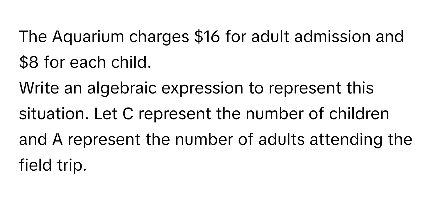 The Aquarium charges $16 for adult admission and $8 for each child. 

Write an algebraic expression to represent this situation. Let C represent the number of children and A represent the number of adults attending the field trip.