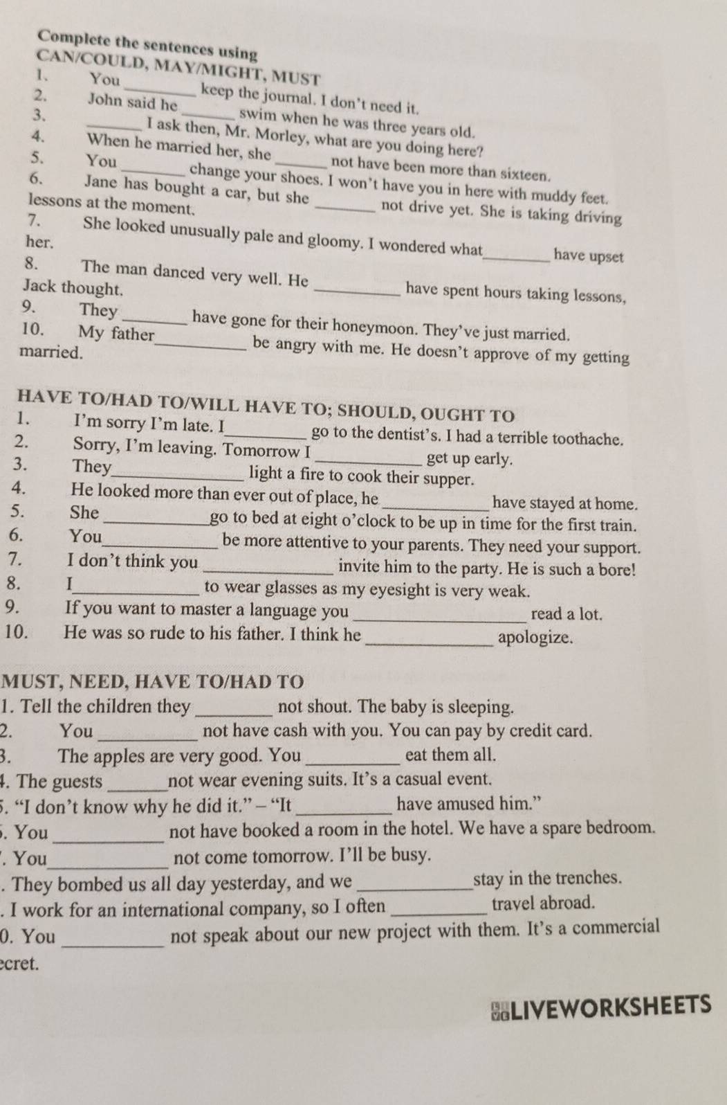 Complete the sentences using
CAN/COULD, MAY/MIGHT, MUST
1、 You _keep the journal. I don’t need it.
2. John said he swim when he was three years old.
3. _I ask then, Mr. Morley, what are you doing here?
4. When he married her, she not have been more than sixteen.
5. You _change your shoes. I won’t have you in here with muddy feet.
6. Jane has bought a car, but she _not drive yet. She is taking driving
lessons at the moment.
7. She looked unusually pale and gloomy. I wondered what_ have upset
her.
8. The man danced very well. He _have spent hours taking lessons,
Jack thought.
9. They_ have gone for their honeymoon. They’ve just married.
10. My father_ be angry with me. He doesn’t approve of my getting
married.
HAVE TO/HAD TO/WILL HAVE TO; SHOULD, OUGHT TO
1. I’m sorry I’m late. I_ go to the dentist’s. I had a terrible toothache.
2. Sorry, I’m leaving. Tomorrow I
get up early.
3. a They_ light a fire to cook their supper.
4.  He looked more than ever out of place, he have stayed at home.
5. She_ go to bed at eight o’clock to be up in time for the first train.
6. You_ be more attentive to your parents. They need your support.
7. I don’t think you _invite him to the party. He is such a bore!
8.  I_ to wear glasses as my eyesight is very weak.
9. If you want to master a language you _read a lot.
10. He was so rude to his father. I think he _apologize.
MUST, NEED, HAVE TO/HAD TO
1. Tell the children they _not shout. The baby is sleeping.
2. You_ not have cash with you. You can pay by credit card.
3. The apples are very good. You_ eat them all.
4. The guests _not wear evening suits. It’s a casual event.
5. “I don’t know why he did it.” — “It _have amused him.”
. You _not have booked a room in the hotel. We have a spare bedroom.
. You_ not come tomorrow. I’ll be busy.
. They bombed us all day yesterday, and we _stay in the trenches.
. I work for an international company, so I often _travel abroad.
_
0. You not speak about our new project with them. It’s a commercial
cret.
BLIVEWORKSHEETS